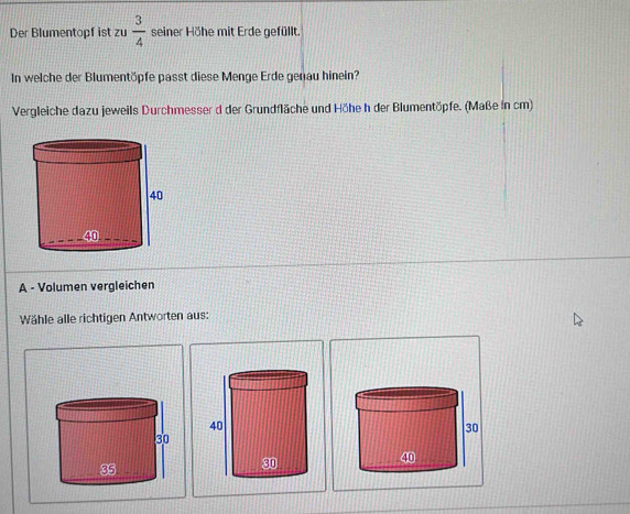 Der Blumentopf ist zu  3/4  seiner Höhe mit Erde gefüllt. 
In welche der Blumentöpfe passt diese Menge Erde genau hinein? 
Vergleiche dazu jeweils Durchmesser d der Grundfläche und Höhe h der Blumentöpfe. (Maße in cm) 
A - Volumen vergleichen 
Wähle alle richtigen Antworten aus: