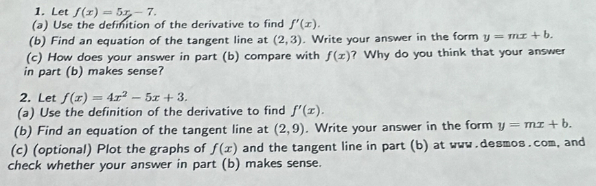 Let f(x)=5x-7. 
(a) Use the definition of the derivative to find f'(x). 
(b) Find an equation of the tangent line at (2,3). Write your answer in the form y=mx+b. 
(c) How does your answer in part (b) compare with f(x) ? Why do you think that your answer 
in part (b) makes sense? 
2. Let f(x)=4x^2-5x+3. 
(a) Use the definition of the derivative to find f'(x). 
(b) Find an equation of the tangent line at (2,9). Write your answer in the form y=mx+b. 
(c) (optional) Plot the graphs of f(x) and the tangent line in part (b) at www.desmos.com, and 
check whether your answer in part (b) makes sense.