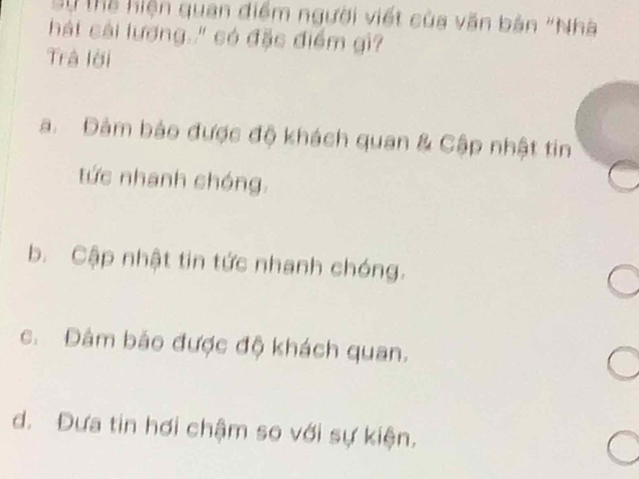 Sự Thể hiện quan điểm người viết của văn bản "Nhà
hát cải lượng." có đặc điểm gi?
Trả lời
a. Đảm báo được độ khách quan & Cập nhật tin
tức nhanh chóng.
b. Cập nhật tin tức nhanh chóng.
c. Đâm bảo được độ khách quan.
d. Đưa tin hơi chậm so với sự kiện.