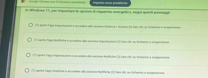 Google Chrome non è il browser predefinito Imposta come predefinito
In Windows 11, per impostare le opzioni di risparmio energetico, segui questi passaggi:
(1) aprire l'app Impostazioni e accedere alla sezione Sistema > Arresta (2) fare clic su Schermo e sospensione
(1) aprire l'app Notifiche e accedere alla sezione Impostazioni (2) fare clic su Schermo e sospensione
(1) aprire l'app Impostazioni e accedere alla sezione Notifiche (2) fare clic su Schermo e sospensione
(1) aprire l’app OneDrive e accedere alla sezione Notifiche (2) fare clic su Schermo e sospensione