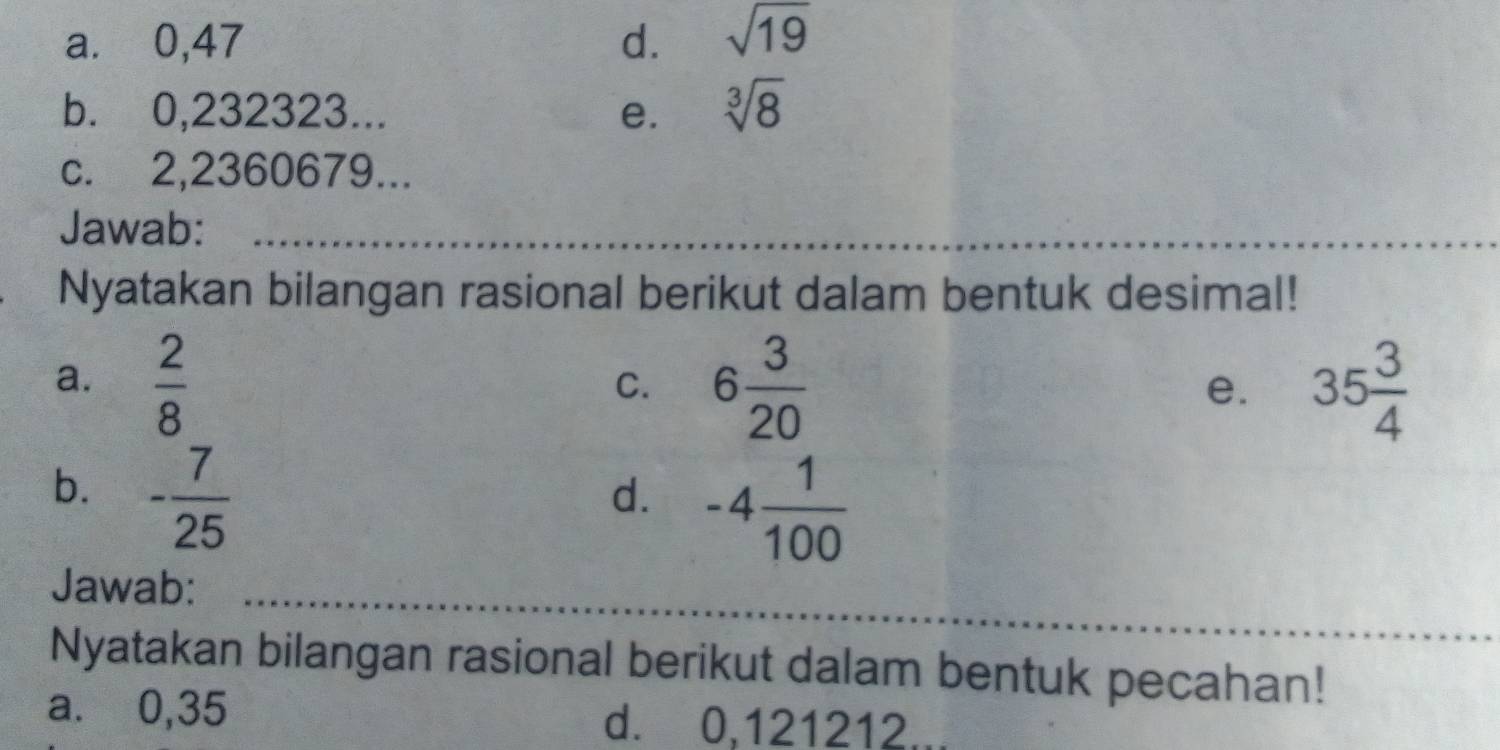 a. ⩾0,47 d. sqrt(19)
b.⩽ 0,232323... e. sqrt[3](8)
c. 2,2360679...
Jawab:_
Nyatakan bilangan rasional berikut dalam bentuk desimal!
a.  2/8  6 3/20  35 3/4 
C.
e.
b. - 7/25 
d. -4 1/100 
_
Jawab:_
Nyatakan bilangan rasional berikut dalam bentuk pecahan!
a. 0,35 d. 0,121212...