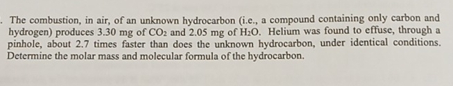 The combustion, in air, of an unknown hydrocarbon (i.e., a compound containing only carbon and 
hydrogen) produces 3.30 mg of CO_2 and 2.05 mg of H_2O. Helium was found to effuse, through a 
pinhole, about 2.7 times faster than does the unknown hydrocarbon, under identical conditions. 
Determine the molar mass and molecular formula of the hydrocarbon.