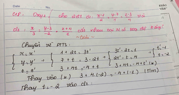 Oryz, cho 2ott d:  (x-1)/2 = (y-7)/1 = (z-3)/4  20a
d_2= x/3 = (y-3)/-2 = (z+4)/1  cat nhau tai M ¢b toa dto? bàng? 
-Giài √ 
Chuyen zè prTs :
beginarrayl x=x' y=y' z=z'endarray.  Rightarrow beginarrayl 1+2t=3t' 7+t=3-2t+1=-4+tendarray.  beginarrayl 3t'-2t=1 2t'-t=4 3+4t=-4+t'(*)endarray.
Thay zào ( ) 3+4· (-2)=-4+(-1)(π m)
Tay t=-2 záo dz :