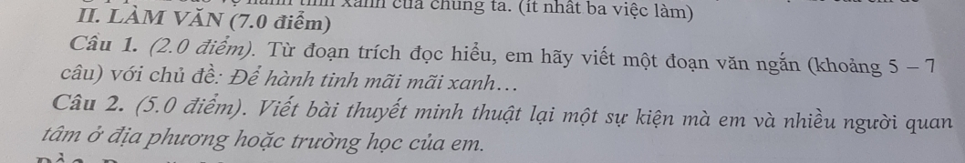 Xanh của chung ta. (it nhất ba việc làm) 
II. LÀM VĂN (7.0 điểm) 
Cầu 1. (2.0 điểm). Từ đoạn trích đọc hiểu, em hãy viết một đoạn văn ngắn (khoảng 5-7
câu) với chủ đề: Để hành tinh mãi mãi xanh... 
Câu 2. (5.0 điểm). Viết bài thuyết minh thuật lại một sự kiện mà em và nhiều người quan 
tâm ở địa phương hoặc trường học của em.