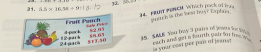 1,1)(1)(11)(1) 32. 35.23
31. 5.5* 16.56/ 9
Fruit Punch 34. FRUIT PUNCH Which pack of frujt 
Sale Price punch is the best buy? Explain.
4 -pack $2.95
12 -pack $8.65 35. SALE You buy 3 pairs of jeans for $35.%
24 -pack each and get a fourth pair for free. Wh
S17.50
is your cost per pair of jeans?