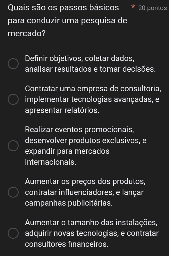 Quais são os passos básicos 20 pontos
para conduzir uma pesquisa de
mercado?
Definir objetivos, coletar dados,
analisar resultados e tomar decisões.
Contratar uma empresa de consultoria,
implementar tecnologias avançadas, e
apresentar relatórios.
Realizar eventos promocionais,
desenvolver produtos exclusivos, e
expandir para mercados
internacionais.
Aumentar os preços dos produtos,
contratar influenciadores, e lançar
campanhas publicitárias.
Aumentar o tamanho das instalações,
adquirir novas tecnologias, e contratar
consultores financeiros.