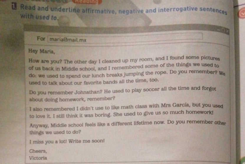 Read and underline affirmative, negative and interrogative sentences 
with used to. 
For maria@maiLmx 
Hey Maria, 
How are you? The other day I cleaned up my room, and I found some pictures 
of us back in Middle school, and I remembered some of the things we used to 
do: we used to spend our lunch breaks jumping the rope. Do you remember? We 
used to talk about our favorite bands all the time, too. 
Do you remember Johnathan? He used to play soccer all the time and forgot 
about doing homework, remember? 
I also remembered I didn't use to like math class with Mrs García, but you used 
to love it. I still think it was boring. She used to give us so much homework! 
Anyway, Middle school feels like a different lifetime now. Do you remember other 
things we used to do? 
I miss you a lot! Write me soon! 
Cheers, 
Victoria