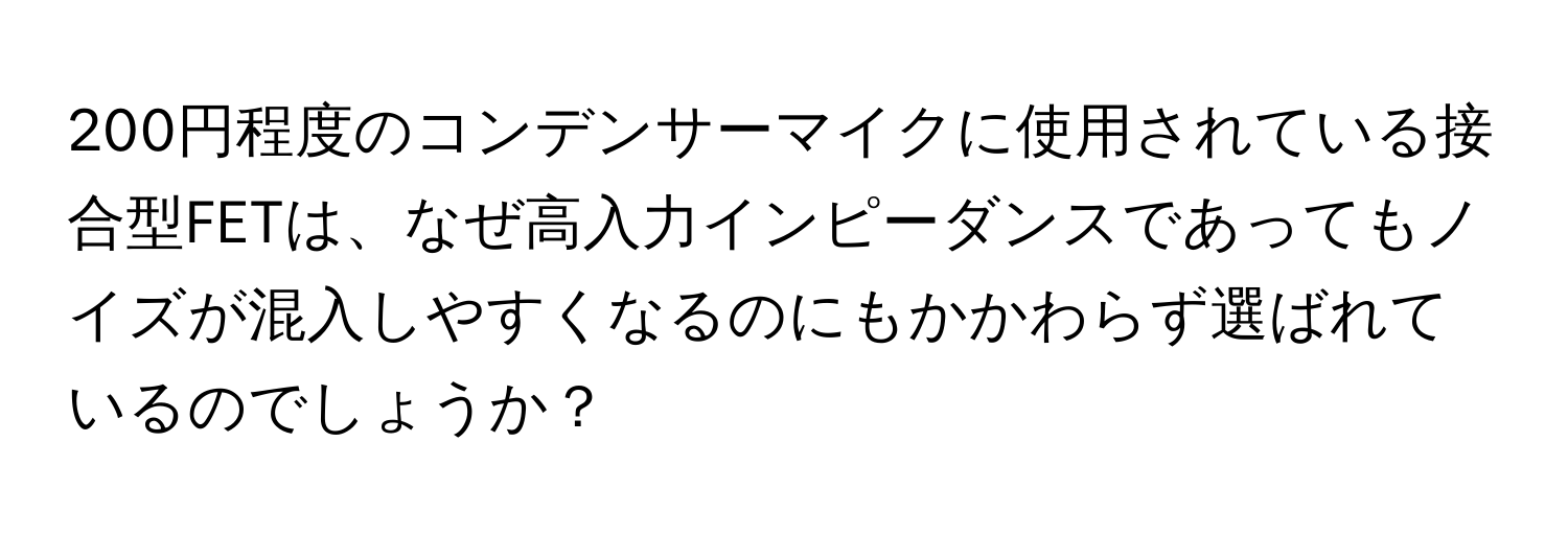 200円程度のコンデンサーマイクに使用されている接合型FETは、なぜ高入力インピーダンスであってもノイズが混入しやすくなるのにもかかわらず選ばれているのでしょうか？