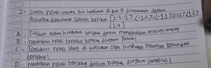 Suata relasi antara dua himpunan A dan B dinyatauan dengan
Pasangan berurutan Sebagai berikut [ ,
∠ 2,4]
A. Tulishan uedua himpunan tersebut densan menyobuthan masing-masing
B. yatakan relasi tersebut bentua diagram Panan!
C. Tentukan relasi Yang di tunJuuan Olen himpunan Pasansan beruruban
tersebut!
D. nuatauan relasitersebut dalam bentu diagram cartesius?