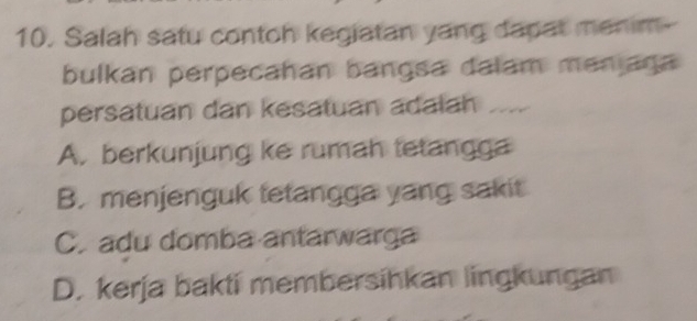 Salah satu contoh kegiatan yang dapat menim--
bulkan perpecahan bangsa dalam menjaga
persatuan dan kesatuan adalah ....
A. berkunjung ke rumah tetangga
B. menjenguk tetangga yang sakit
C. adu domba antarwarga
D. kerja bakti membersihkan lingkungan