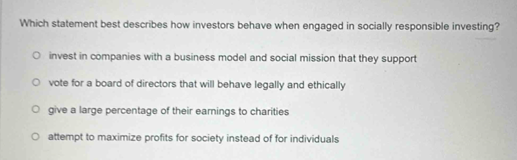 Which statement best describes how investors behave when engaged in socially responsible investing?
invest in companies with a business model and social mission that they support
vote for a board of directors that will behave legally and ethically
give a large percentage of their earnings to charities
attempt to maximize profits for society instead of for individuals