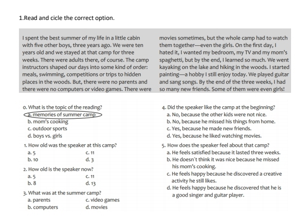 Read and cicle the correct option.
I spent the best summer of my life in a little cabin movies sometimes, but the whole camp had to watch
with five other boys, three years ago. We were ten them together—even the girls. On the first day, I
years old and we stayed at that camp for three hated it, I wanted my bedroom, my TV and my mom’s
weeks. There were adults there, of course. The camp spaghetti, but by the end, I learned so much. We went
instructors shaped our days into some kind of order: kayaking on the lake and hiking in the woods. I started
meals, swimming, competitions or trips to hidden painting—a hobby I still enjoy today. We played guitar
places in the woods. But, there were no parents and and sang songs. By the end of the three weeks, I had
there were no computers or video games. There were so many new friends. Some of them were even girls!
o. What is the topic of the reading? 4. Did the speaker like the camp at the beginning?
a. memories of summer camp a. No, because the other kids were not nice.
b. mom’s cooking b. No, because he missed his things from home.
c. outdoor sports c. Yes, because he made new friends.
d. boys vs. girls d. Yes, because he liked watching movies.
1. How old was the speaker at this camp? 5. How does the speaker feel about that camp?
a. 5 C. 11 a. He feels satisfied because it lasted three weeks.
b. 10 d. 3 b. He doesn't think it was nice because he missed
2. How old is the speaker now? his mom's cooking.
a. 5 C. 11 c. He feels happy because he discovered a creative
activity he still likes.
b. 8 d. 13 d. He feels happy because he discovered that he is
3. What was at the summer camp? a good singer and guitar player.
a. parents c. video games
b. computers d. movies