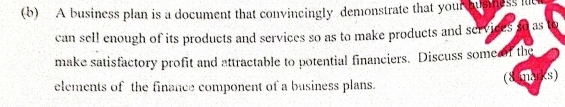 A business plan is a document that convincingly demonstrate that your busness lt 
can sell enough of its products and services so as to make products and services so as 
make satisfactory profit and attractable to potential financiers. Discuss some f the 
elements of the finance component of a business plans. (8 marks)