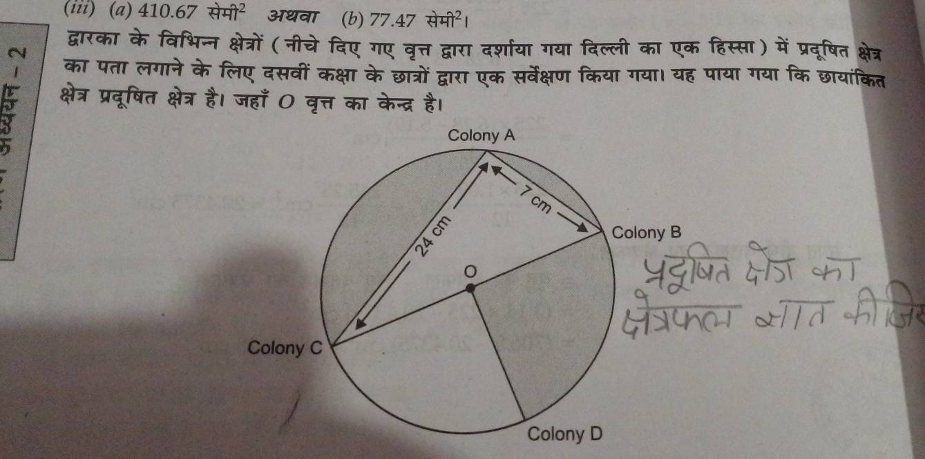 (iii) (a) 410.67+474^2 अथवा (b) 77.47+47^(_-)441^2
द्वारका के विभिन्न क्षेत्रों (नीचे दिए गए वृत्त द्वारा दर्शाया गया दिल्ली का एक हिस्सा) में प्रदूरषित क्षेत्र 
N 
का पता लगाने के लिए दसवीं कक्षा के छात्रों द्वारा एक सर्वेक्षण किया गया। यह पाया गया कि छायांकित 
क्षेत्र प्रदूषित क्षेत्र है। जहाँ 0 वृत्त का केन्द्र है।