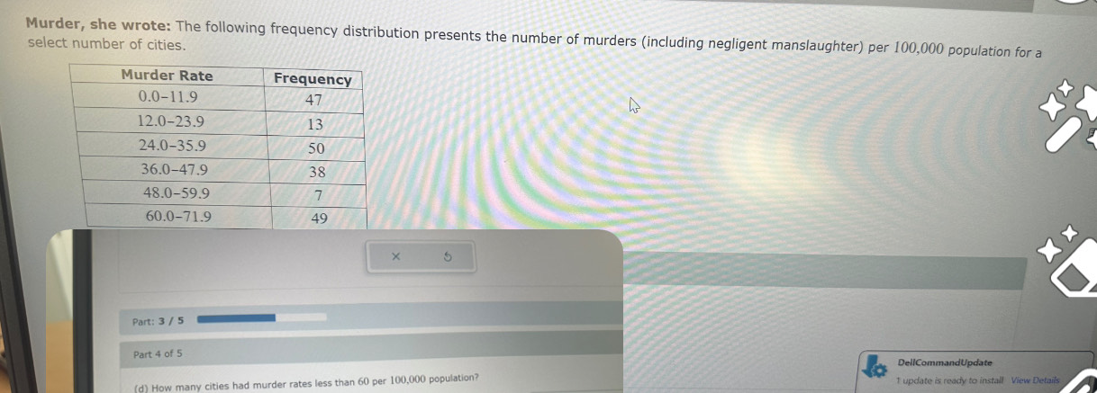 Murder, she wrote: The following frequency distribution presents the number of murders (including negligent manslaughter) per 100,000 population for a 
select number of cities. 
× 5
Part: 3 / 5 
Part 4 of 5 
DellCommandUpdate 
(d) How many cities had murder rates less than 60 per 100,000 population? 1 update is ready to install View Details