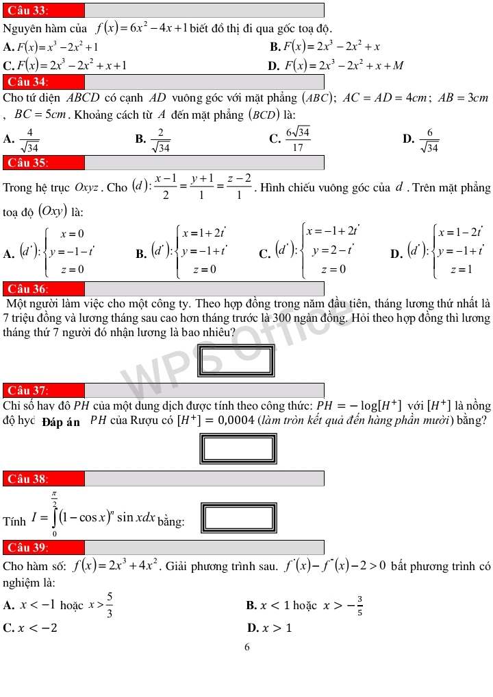 Nguyên hàm của f(x)=6x^2-4x+1 biết đồ thị đi qua gốc toạ độ.
A. F(x)=x^3-2x^2+1 B. F(x)=2x^3-2x^2+x
C. F(x)=2x^3-2x^2+x+1 D. F(x)=2x^3-2x^2+x+M
Câu 34:
Cho tứ diện ABCD có cạnh AD vuông góc với mặt phẳng (ABC);AC=AD=4cm;AB=3cm. BC=5cm. Khoảng cách từ A đến mặt phẳng (BCD) là:
A.  4/sqrt(34)   2/sqrt(34)   6sqrt(34)/17  D.  6/sqrt(34) 
B.
C.
Câu 35:
Trong hệ trục Oxyz , Cho (d):  (x-1)/2 = (y+1)/1 = (z-2)/1 . Hình chiếu vuông góc của đ . Trên mặt phẳng
toa do(Oxy) là:
A. (d'):beginarrayl x=0 y=-1-t' z=0endarray. B. (d'):beginarrayl x=1+2i y=-1+i z=0endarray. C. (d'):beginarrayl x=-1+2i y=2-i z=0endarray. D. (d'):beginarrayl x=1-2i y=-1+i z=1endarray.
Câu 36:
Một người làm việc cho một công ty. Theo hợp đồng trong năm đầu tiên, tháng lương thứ nhất là
7 triệu đồng và lương tháng sau cao hơn tháng trước là 300 ngàn đồng. Hỏi theo hợp đồng thì lương
tháng thứ 7 người đó nhận lương là bao nhiêu?
Câu 37:
Chỉ số hay đô PH của một dung dịch được tính theo công thức: PH=-log [H^+] với [H^+] là nồng
độ hyc Đáp án PH của Rượu có [H^+]=0,0004 (làm tròn kết quả đến hàng phần mười) bằng?
Câu 38:
Tính I=∈tlimits _0^((frac π)2)(1-cos x)^nsin xdx_bing.
Câu 39:
Cho hàm số: f(x)=2x^3+4x^2. Giải phương trình sau. f'(x)-f''(x)-2>0 bắt phương trình có
nghiệm là:
A. x hoặc x> 5/3  B. x<1</tex> hoặc x>- 3/5 
D.
C. x x>1
6