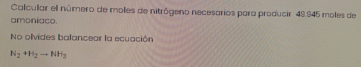 Calcular el número de moles de nitrógeno necesarios para producir 49.945 moles de 
amoniaco. 
No olvides balancear la ecuación
N_2+H_2to NH_3