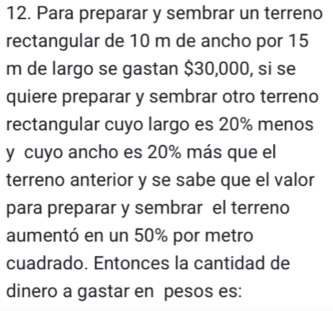 Para preparar y sembrar un terreno 
rectangular de 10 m de ancho por 15
m de largo se gastan $30,000, si se 
quiere preparar y sembrar otro terreno 
rectangular cuyo largo es 20% menos 
y cuyo ancho es 20% más que el 
terreno anterior y se sabe que el valor 
para preparar y sembrar el terreno 
aumentó en un 50% por metro 
cuadrado. Entonces la cantidad de 
dinero a gastar en pesos es: