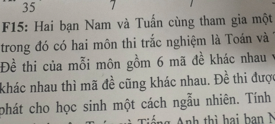 35 
7 
F15: Hai bạn Nam và Tuấn cùng tham gia một 
trong đó có hai môn thi trắc nghiệm là Toán và 
Đề thi của mỗi môn gồm 6 mã đề khác nhau v 
khác nhau thì mã đề cũng khác nhau. Đề thi được 
phát cho học sinh một cách ngẫu nhiên. Tính 
Tiếng Anh thì hai ban N