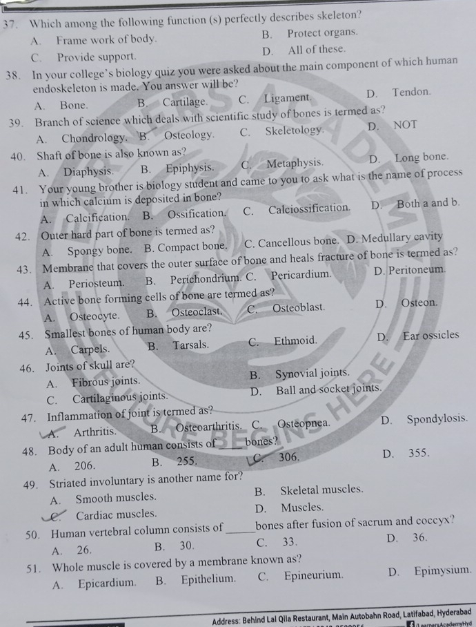 Which among the following function (s) perfectly describes skeleton?
A. Frame work of body. B. Protect organs.
C. Provide support. D. All of these.
38. In your college’s biology quiz you were asked about the main component of which human
endoskeleton is made. You answer will be?
A. Bone. B. Cartilage. C. Ligament. D. Tendon.
39. Branch of science which deals with scientific study of bones is termed as?
A. Chondrology. B. Osteology. C. Skeletology D. NOT
40. Shaft of bone is also known as?
A. Diaphysis. B. Epiphysis. C. Metaphysis. D. Long bone.
41. Your young brother is biology student and came to you to ask what is the name of process
in which calcium is deposited in bone?
A. Calcification. B. Ossification. C. Calciossification. D. Both a and b.
42. Outer hard part of bone is termed as?
A. Spongy bone. B. Compact bone. C. Cancellous bone. D. Medullary cavity
43. Membrane that covers the outer surface of bone and heals fracture of bone is termed as?
A. Periosteum. B. Perichondrium. C. Pericardium. D. Peritoneum.
44. Active bone forming cells of bone are termed as?
A. Osteocyte. B. Osteoclast. C. Osteoblast. D. Osteon.
45. Smallest bones of human body are?
A. Carpels. B. Tarsals. C. Ethmoid. D. Ear ossicles
46. Joints of skull are?
A. Fibrous joints. B. Synovial joints.
C. Cartilaginous joints. D. Ball and socket joints.
47. Inflammation of joint is termed as?
A. Arthritis. B. Osteoarthritis. C. Osteopnea. D. Spondylosis.
48. Body of an adult human consists of bones?
A. 206. B. 255. C. 306.
D. 355.
49. Striated involuntary is another name for?
A. Smooth muscles. B. Skeletal muscles.
C. Cardiac muscles. D. Muscles.
50. Human vertebral column consists of_ bones after fusion of sacrum and coccyx?
A. 26. B. 30. C. 33. D. 36.
51. Whole muscle is covered by a membrane known as?
A. Epicardium. B. Epithelium. C. Epineurium. D. Epimysium.
Address: Behind Lal Qila Restaurant, Main Autobahn Road, Latifabad, Hyderabad