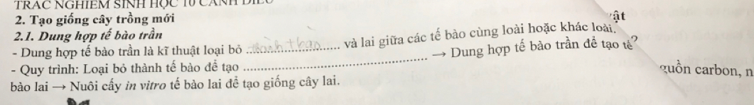 TRAC NGHIEM SINH HọC TV CANH D 
2. Tạo giống cây trồng mới 
ật 
2.1. Dung hợp tế bào trần 
_và lai giữa các tế bào cùng loài hoặc khác loài 
_ 
- Dung hợp tế bào trần là kĩ thuật loại bỏ 
Dung hợp tế bào trần đề tạo tế? 
- Quy trình: Loại bỏ thành tế bào để tạo guồn carbon, n 
bào lai → Nuôi cấy in vitro tế bào lai để tạo giống cây lai.