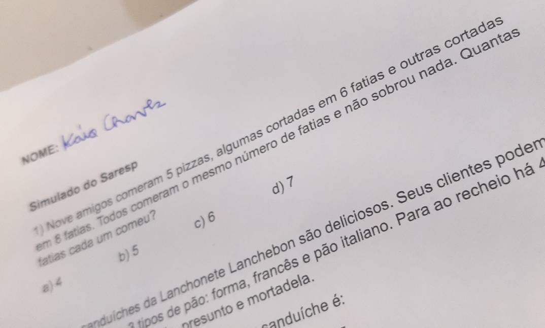 Nove amigos comeram 5 pizzas, algumas cortadas em 6 fatias e outras cortad
8 fatias. Todos comeram o mesmo número de fatias e não sobrou nada. Quan
NOME:
d) 7
Simulado do Saresp
duíches da Lanchonete Lanchebon são deliciosos. Seus clientes pode
fatias cada um comeu? c) 6
ipos de pão: forma, francês e pão italiano. Para ao recheio há
b) 5
a) 4
presunto e mortadela
canduíche é: