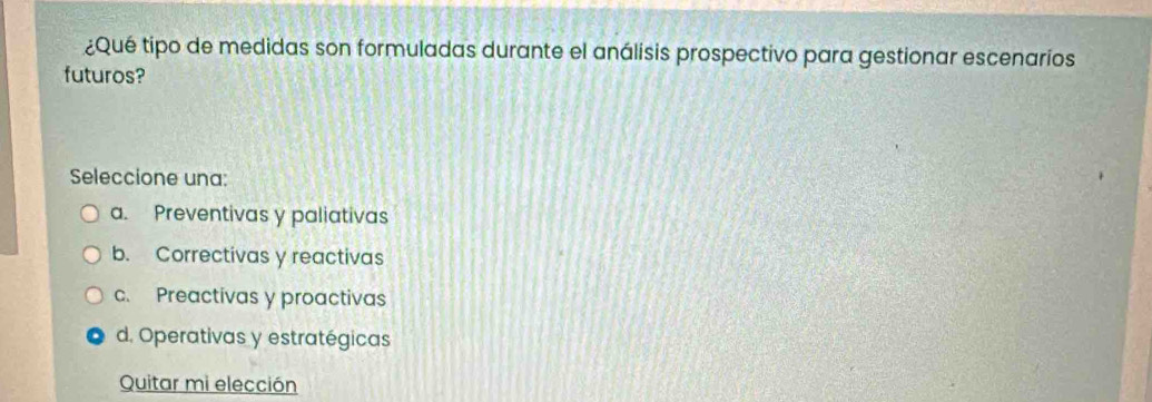 ¿Qué tipo de medidas son formuladas durante el análisis prospectivo para gestionar escenaríos
futuros?
Seleccione una:
a. Preventivas y paliativas
b. Correctivas y reactivas
c. Preactivas y proactivas
d. Operativas y estratégicas
Quitar mi elección