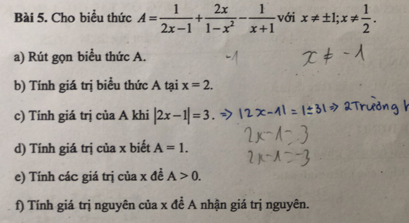 Cho biểu thức A= 1/2x-1 + 2x/1-x^2 - 1/x+1  với x!= ± 1;x!=  1/2 . 
a) Rút gọn biểu thức A. 
b) Tính giá trị biểu thức A tại x=2. 
c) Tính giá trị của A khi |2x-1|=3. 
d) Tính giá trị của x biết A=1. 
e) Tính các giá trị của x đề A>0. 
f) Tính giá trị nguyên của x để A nhận giá trị nguyên.