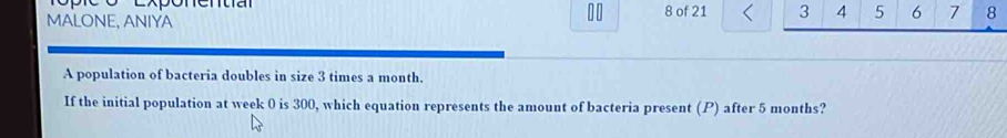 MALONE, ANIYA 8 of 21 3 4 5 6 7 8 
DD 
A population of bacteria doubles in size 3 times a month. 
If the initial population at week 0 is 300, which equation represents the amount of bacteria present (P) after 5 months?