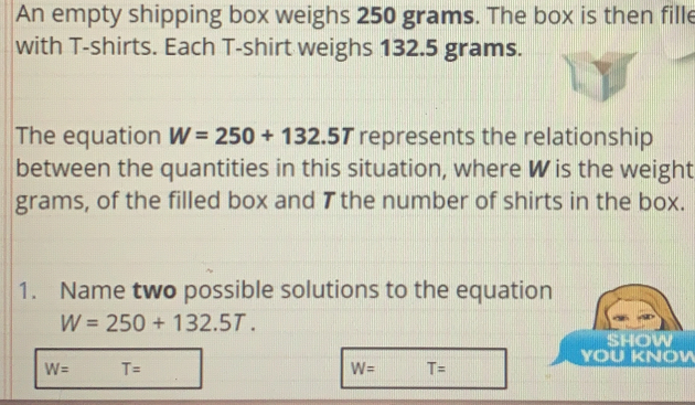 An empty shipping box weighs 250 grams. The box is then fille
with T-shirts. Each T-shirt weighs 132.5 grams.
The equation W=250+132.5T represents the relationship
between the quantities in this situation, where Wis the weight
grams, of the filled box and 7 the number of shirts in the box.
1. Name two possible solutions to the equatio
W=250+132.5T. 
YOU KNOW
W= T=
W= T=