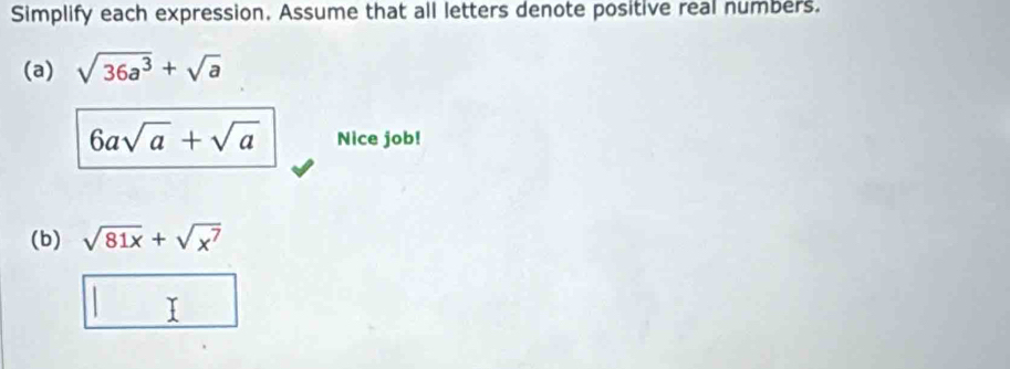 Simplify each expression. Assume that all letters denote positive real numbers. 
(a) sqrt(36a^3)+sqrt(a)
6asqrt(a)+sqrt(a) Nice job! 
(b) sqrt(81x)+sqrt(x^7)
T