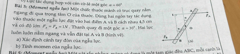 Lực tác dụng hợp với cán cờ-lê một góc alpha =60°
Bài 5: (Moment ngẫu lực) Một chiếc thước mảnh có trục quay nằm
ngang đi qua trọng tâm O của thước. Dùng hai ngón tay tác dụng
vào thước một ngẫu lực đặt vào hai điểm A và B cách nhau 4,5 cm
và có độ lớn F_A=F_B=1N. Thanh quay đi một góc alpha =30°. Hai lực
luôn luôn nằm ngang và vẫn đặt tại A và B (hình vẽ). 
a) Xác định cánh tay đòn của ngẫu lực. 
b) Tính momen của ngẫu lực.
Bài 5:  Moment ngẫ y   h
à là một tạm giác đều ABC, mỗi cạnh là