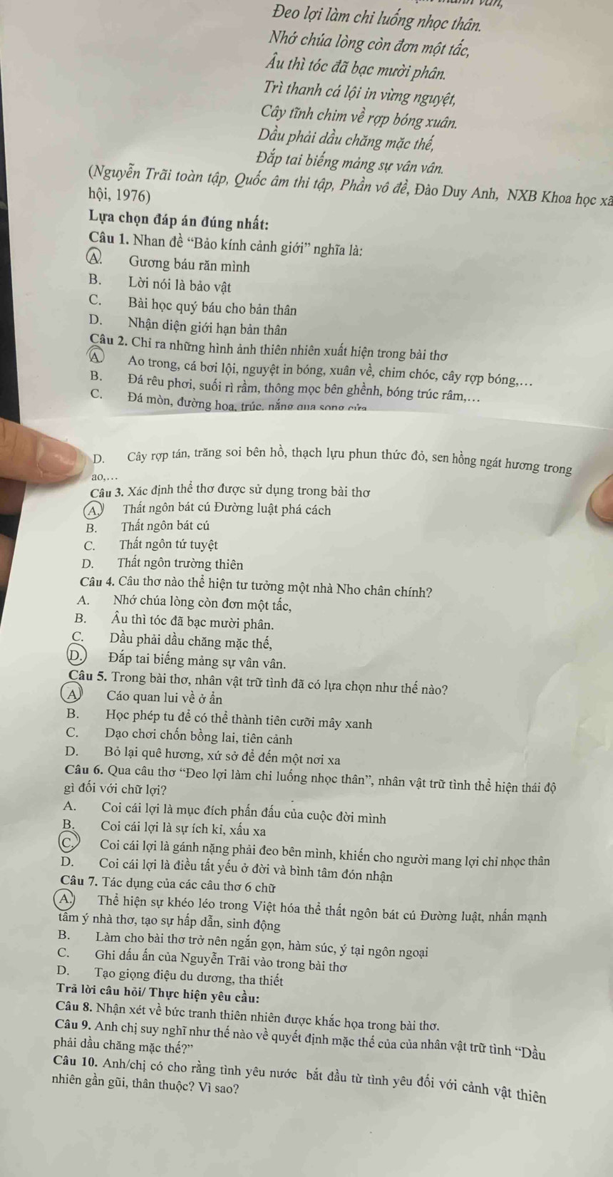 Đeo lợi làm chi luống nhọc thân.
Nhớ chúa lòng còn đơn một tắc,
Ấu thì tóc đã bạc mười phân.
Trì thanh cá lội in vừng nguyệt,
Cây tĩnh chim về rợp bóng xuân.
Dầu phải dầu chăng mặc thế,
Đắp tai biếng mảng sự vân vân.
(Nguyễn Trãi toàn tập, Quốc âm thi tập, Phần vô đề, Đào Duy Anh, NXB Khoa học xã
hội, 1976)
Lựa chọn đáp án đúng nhất:
Câu 1. Nhan đề “Bảo kính cảnh giới” nghĩa là:
A. Gương báu răn mình
B. Lời nói là bảo vật
C. Bài học quý báu cho bản thân
D. Nhận diện giới hạn bản thân
Câu 2. Chỉ ra những hình ảnh thiên nhiên xuất hiện trong bài thơ
A  Ao trong, cá bơi lội, nguyệt in bóng, xuân về, chim chóc, cây rợp bóng,...
B. Đá rêu phơi, suối rì rầm, thông mọc bên ghềnh, bóng trúc râm,...
C. Đá mòn, đường hoa, trúc. nắng qua song cửa
D. Cây rợp tán, trăng soi bên hồ, thạch lựu phun thức đỏ, sen hồng ngát hương trong
ao,...
Câu 3. Xác định thể thơ được sử dụng trong bài thơ
A  Thất ngôn bát cú Đường luật phá cách
B. Thất ngôn bát cú
C. Thất ngôn tứ tuyệt
D. Thất ngôn trường thiên
Câu 4. Câu thơ nào thể hiện tư tưởng một nhà Nho chân chính?
A. Nhớ chúa lòng còn đơn một tắc,
B. Âu thì tóc đã bạc mười phân.
C. Dầu phải dầu chăng mặc thế,
D. Đắp tai biếng mảng sự vân vân.
Câu 5. Trong bài thơ, nhân vật trữ tình đã có lựa chọn như thế nào?
A  Cáo quan lui về ở ẩn
B. Học phép tu để có thể thành tiên cưỡi mây xanh
C. Dạo chơi chốn bồng lai, tiên cảnh
D. Bỏ lại quê hương, xứ sở để đến một nơi xa
Câu 6. Qua câu thơ “Đeo lợi làm chi luống nhọc thân”, nhân vật trữ tình thể hiện thái độ
gì đối với chữ lợi?
A. Coi cái lợi là mục đích phần đấu của cuộc đời mình
B. Coi cái lợi là sự ích kỉ, xấu xa
C. Coi cái lợi là gánh nặng phải đeo bên mình, khiến cho người mang lợi chỉ nhọc thân
D. Coi cái lợi là điều tất yếu ở đời và bình tâm đón nhận
Câu 7. Tác dụng của các câu thơ 6 chữ
A. Thể hiện sự khéo léo trong Việt hóa thể thất ngôn bát cú Đường luật, nhẫn mạnh
tâm ý nhà thơ, tạo sự hấp dẫn, sinh động
B. Làm cho bài thơ trở nên ngắn gọn, hàm súc, ý tại ngôn ngoại
C. Ghi dấu ấn của Nguyễn Trãi vào trong bài thơ
D. Tạo giọng điệu du dương, tha thiết
Trả lời câu hỏi/ Thực hiện yêu cầu:
Câu 8. Nhận xét về bức tranh thiên nhiên được khắc họa trong bài thơ.
Câu 9. Anh chị suy nghĩ như thế nào về quyết định mặc thế của của nhân vật trữ tình “Dầu
phải dầu chăng mặc thế?”
Câu 10. Anh/chị có cho rằng tình yêu nước bắt đầu từ tình yêu đối với cảnh vật thiên
nhiên gần gũi, thân thuộc? Vì sao?