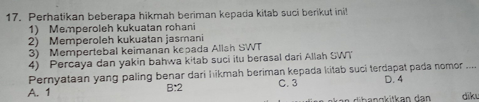 Perhatikan beberapa hikmah beriman kepada kitab suci berikut ini!
1) Memperoleh kukuatan rohani
2) Memperoleh kukuatan jasmani
3) Mempertebal keimanan kepada Allah SWT
4) Percaya dan yakin bahwa kitab suci itu berasal dari Allah SWT
Pernyataan yang paling benar dari hikmah beriman kepada kitab suci terdapat pada nomor ....
A. 1 B: 2
C. 3
D. 4
an b a n g kitkan dan diku