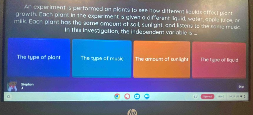 An experiment is performed on plants to see how different liquids affect plant
growth. Each plant in the experiment is given a different liquid; water, apple juice, or
milk. Each plant has the same amount of soil, sunlight, and listens to the same music.
In this investigation, the independent variable is ...
The type of plant The type of music The amount of sunlight The type of liquid
Stephon
J
Skip
Sign out Nov 7 10:27 US