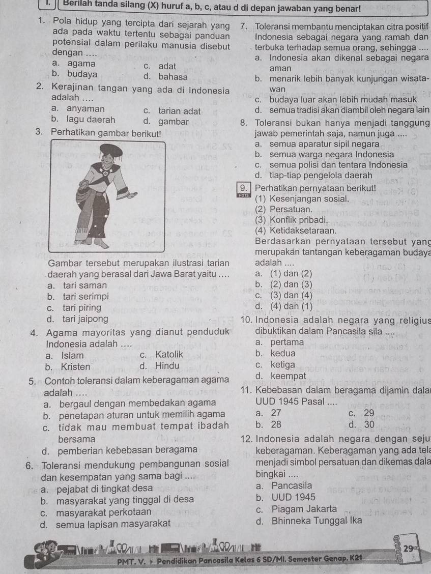 Berilah tanda silang (X) huruf a, b, c, atau d di depan jawaban yang benar!
1. Pola hidup yang tercipta dari sejarah yang 7. Toleransi membantu menciptakan citra positif
ada pada waktu tertentu sebagai panduan Indonesia sebagai negara yang ramah dan
potensial dalam perilaku manusia disebut terbuka terhadap semua orang, sehingga ....
dengan .... a. Indonesia akan dikenal sebagai negara
a. agama c. adat aman
b. budaya d. bahasa b. menarik lebih banyak kunjungan wisata-
2. Kerajinan tangan yang ada di Indonesia wan
adalah …
c. budaya luar akan lebih mudah masuk
a. anyaman c. tarian adat d. semua tradisi akan diambil oleh negara lain
b. lagu daerah d. gambar 8. Toleransi bukan hanya menjadi tanggung
3. Perhatikan gambar berikut! jawab pemerintah saja, namun juga ....
a. semua aparatur sipil negara
b. semua warga negara Indonesia
c. semua polisi dan tentara Indonesia
d. tiap-tiap pengelola daerah
9. Perhatikan pernyataan berikut!
(1) Kesenjangan sosial.
(2) Persatuan.
(3) Konflik pribadi.
(4) Ketidaksetaraan.
Berdasarkan pernyataan tersebut yang
merupakán tantangan keberagaman budaya
Gambar tersebut merupakan ilustrasi tarian adalah ....
daerah yang berasal dari Jawa Barat yaitu .. a. (1) dan (2)
a. tari saman b. (2) dan (3)
b. tari serimpi c. (3) dan (4)
c. tari piring d. (4) dan (1)
d. tari jaipong 10. Indonesia adalah negara yang religius
4. Agama mayoritas yang dianut penduduk dibuktikan dalam Pancasila sila ....
Indonesia adalah .... a. pertama
a. Islam c. Katolik b. kedua
b. Kristen d. Hindu c. ketiga
5. Contoh toleransi dalam keberagaman agama d. keempat
adalah .... 11. Kebebasan dalam beragama dijamin dala
a. bergaul dengan membedakan agama UUD 1945 Pasal ....
b. penetapan aturan untuk memilih agama a. 27 c. 29
c. tidak mau membuat tempat ibadah b. 28 d. 30
bersama 12. Indonesia adalah negara dengan seju
d. pemberian kebebasan beragama keberagaman. Keberagaman yang ada tel
6. Toleransi mendukung pembangunan sosial menjadi simbol persatuan dan dikemas dala
dan kesempatan yang sama bagi .... bingkai ....
a. pejabat di tingkat desa a. Pancasila
b. masyarakat yang tinggal di desa b. UUD 1945
c. masyarakat perkotaan c. Piagam Jakarta
d. semua lapisan masyarakat d. Bhinneka Tunggal Ika
I
  
29
PMT. V. > Pendidikan Pancasila Kelas 6 SD/MI. Semester Genap. K21