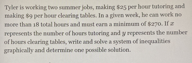 Tyler is working two summer jobs, making $25 per hour tutoring and 
making $9 per hour clearing tables. In a given week, he can work no 
more than 18 total hours and must earn a minimum of $270. If x
represents the number of hours tutoring and y represents the number 
of hours clearing tables, write and solve a system of inequalities 
graphically and determine one possible solution.