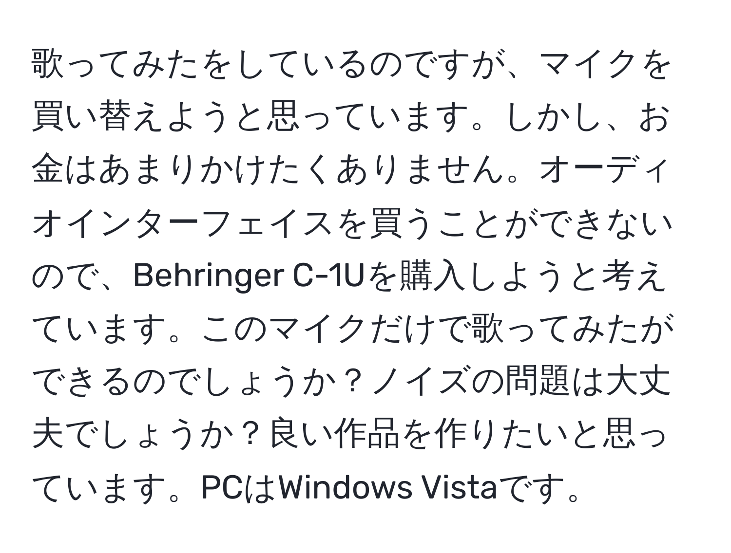 歌ってみたをしているのですが、マイクを買い替えようと思っています。しかし、お金はあまりかけたくありません。オーディオインターフェイスを買うことができないので、Behringer C-1Uを購入しようと考えています。このマイクだけで歌ってみたができるのでしょうか？ノイズの問題は大丈夫でしょうか？良い作品を作りたいと思っています。PCはWindows Vistaです。