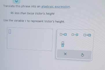 Translate this phrase into an algebraic expression.
46 less than twice Victor's height 
Use the variable v to represent Victor's height.
□ +□ □ -□ □ * □
 □ /□  