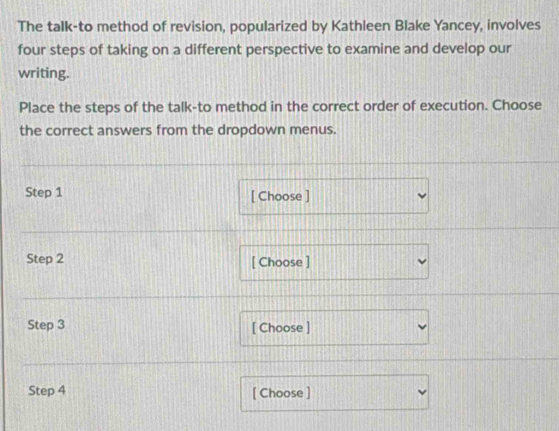 The talk-to method of revision, popularized by Kathleen Blake Yancey, involves 
four steps of taking on a different perspective to examine and develop our 
writing. 
Place the steps of the talk-to method in the correct order of execution. Choose 
the correct answers from the dropdown menus. 
Step 1 [ Choose ] 
Step 2 [ Choose ] 
Step 3 [ Choose ] 
Step 4 [ Choose ]