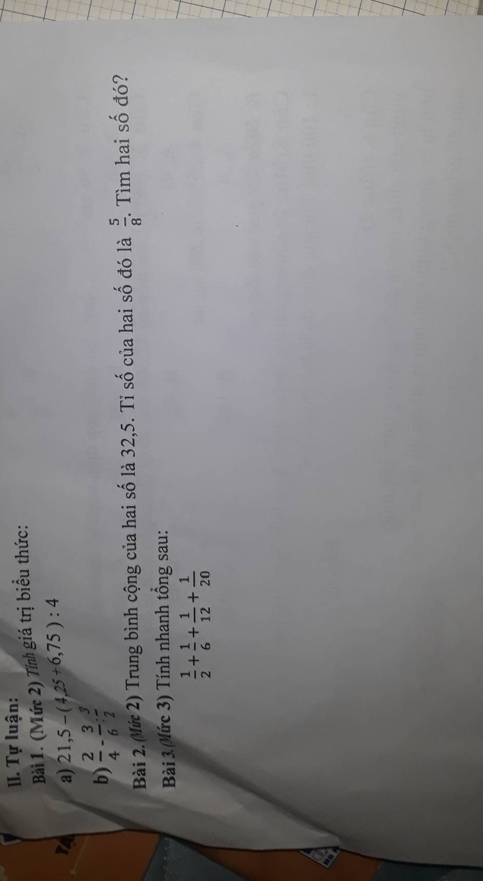 Tự luận: 
Bài 1. (Mức 2) Tính giá trị biểu thức: 
TA a) 21,5-(4,25+6,75):4
b)  2/4 - 3/6 : 3/2 
Bài 2. (Mứ 2) Trung bình cộng của hai số là 32,5. Tỉ số của hai số đó là  5/8 . Tìm hai số đó? 
Bài 3 (Mức 3) Tính nhanh tổng sau:
 1/2 + 1/6 + 1/12 + 1/20 