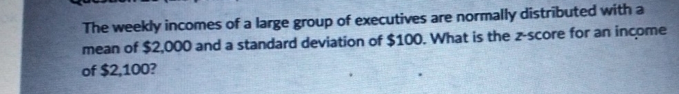 The weekly incomes of a large group of executives are normally distributed with a 
mean of $2,000 and a standard deviation of $100. What is the z-score for an income 
of $2,100?