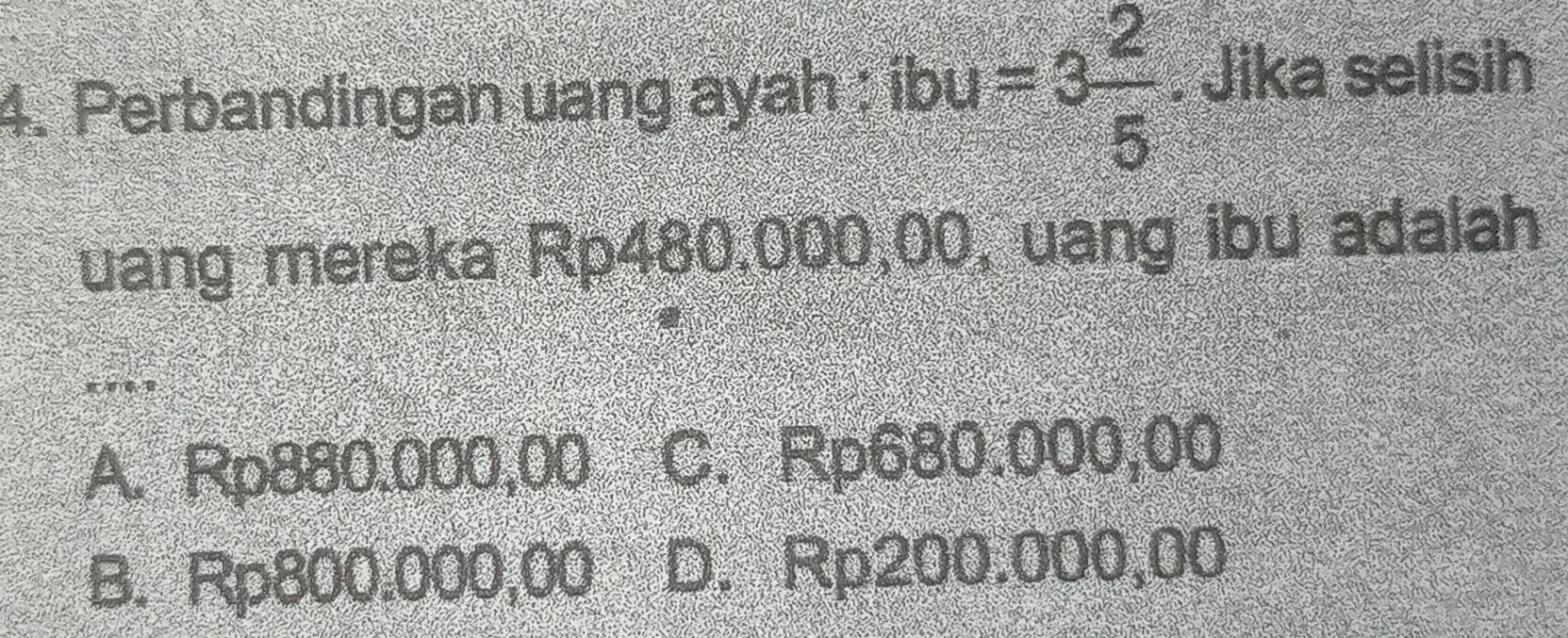 Perbandingan uang ayah ; ibu =3 2/5 . Jika selisih
uang mereka Rp480,000,00, uang ibu adalah
A. Rp880.000,00 C. Rp680.000,00
B. Rp800.000,00 D. Rp200.000,00