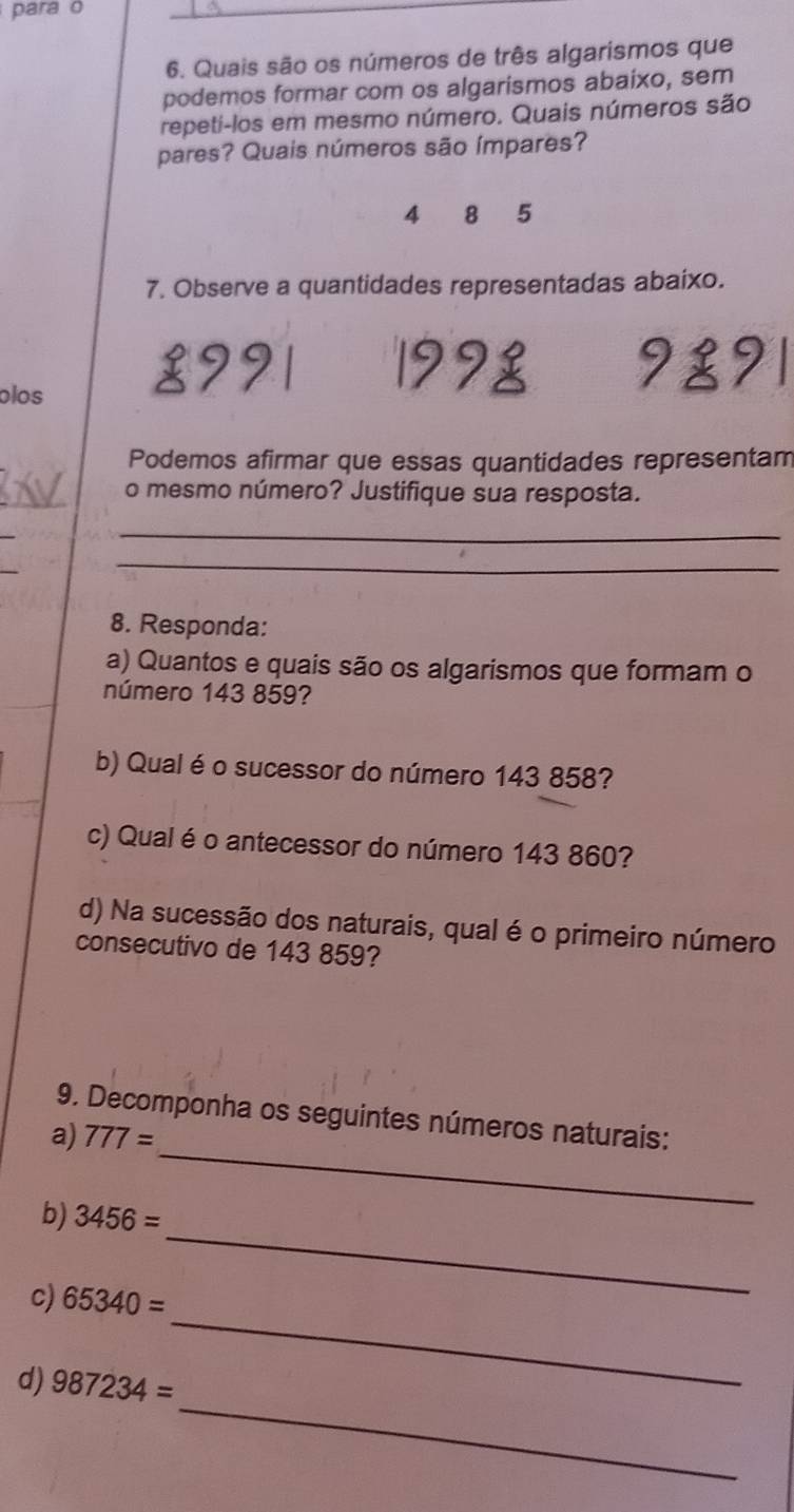 para o 
6. Quais são os números de três algarismos que 
podemos formar com os algarismos abaixo, sem 
repeti-los em mesmo número. Quais números são 
pares? Quais números são ímpares?
4 8 5
7. Observe a quantidades representadas abaixo. 
29 1998 9891
olos 
Podemos afirmar que essas quantidades representam 
_o mesmo número? Justifique sua resposta. 
_ 
_ 
_ 
8. Responda: 
a) Quantos e quais são os algarismos que formam o 
número 143 859? 
b) Qual é o sucessor do número 143 858? 
c) Qual é o antecessor do número 143 860? 
d) Na sucessão dos naturais, qual é o primeiro número 
consecutivo de 143 859? 
9. Decomponha os seguintes números naturais: 
a) 777=
b) 3456=
_ 
_ 
c) 65340=
_ 
_ 
d) 987234=