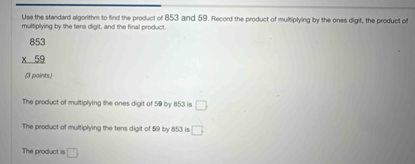 Use the standard algorithm to find the product of 853 and 59. Record the product of multiplying by the ones digit, the product of
multiplying by the tens digit, and the final product.
beginarrayr 853 * 59 hline endarray
(3 points)
The product of multiplying the ones digit of 59 by 853 is □.
The product of multiplying the tens digit of 59 by 853 is □.
The product is □.