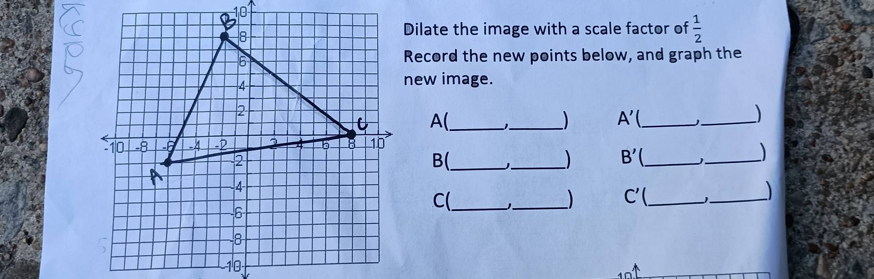 Dilate the image with a scale factor of  1/2 
Record the new points below, and graph the 
new image. 
A(_ 
_ 
_ A'
_ 
_ 
B(_ 
_ 
_ B'
C(_ 
_) C'( _ 
_、