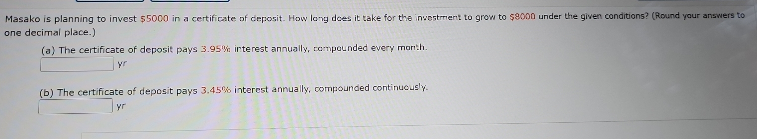 Masako is planning to invest $5000 in a certificate of deposit. How long does it take for the investment to grow to $8000 under the given conditions? (Round your answers to 
one decimal place.) 
(a) The certificate of deposit pays 3.95% interest annually, compounded every month. 
yr 
(b) The certificate of deposit pays 3.45% interest annually, compounded continuously. 
yr