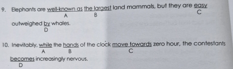 Elephants are well-known as the largest land mammals, but they are easy 
A B 
C 
outweighed by whales 
D 
10. Inevitably, while the hands of the clock move towards zero hour, the contestants 
A B 
C 
becomes increasingly nervous. 
D