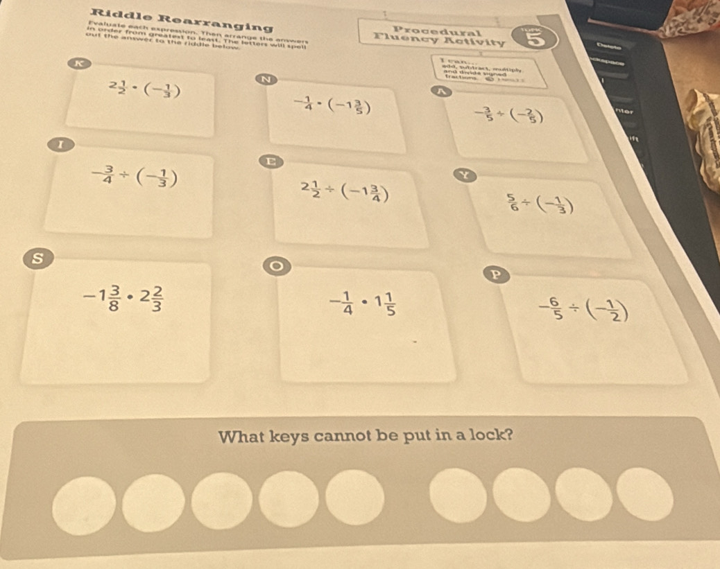 τ 
Riddle Rearranging Procedural 
Evaluate eath expression. Then arrange the anwwen luency Activity a 
x 
in order from greatext to least. The letters will spell 
out the answer to the riddle below 
K 
T e a n 
add, subtract, muétiply 
and twide sgned . frachons _
2 1/2 · (- 1/3 )
N
- 1/4 · (-1 3/5 )
- 3/5 / (- 2/5 )
- 3/4 / (- 1/3 )
E
2 1/2 / (-1 3/4 )
 5/6 / (- 1/3 )
s 
P
-1 3/8 · 2 2/3 
- 1/4 · 1 1/5 
- 6/5 / (- 1/2 )
What keys cannot be put in a lock?