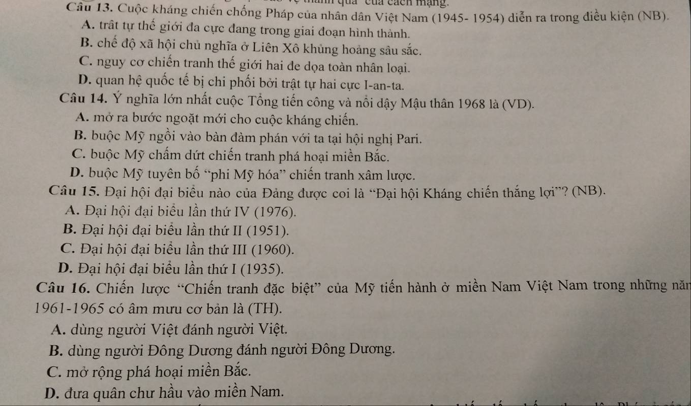 qua "của cách mạng.
Câu 13. Cuộc kháng chiến chống Pháp của nhân dân Việt Nam (1945- 1954) diễn ra trong điều kiện (NB).
A. trất tự thế giới đa cực đang trong giai đoạn hình thành.
B. chế độ xã hội chủ nghĩa ở Liên Xô khủng hoàng sâu sắc.
C. nguy cơ chiến tranh thế giới hai đe dọa toàn nhân loại.
D. quan hệ quốc tế bị chi phối bởi trật tự hai cực I-an-ta.
Câu 14. Ý nghĩa lớn nhất cuộc Tổng tiến công và nổi dậy Mậu thân 1968 là (VD).
A. mở ra bước ngoặt mới cho cuộc kháng chiến.
B. buộc Mỹ ngồi vào bàn đàm phán với ta tại hội nghị Pari.
C. buộc Mỹ chấm dứt chiến tranh phá hoại miền Bắc.
D. buộc Mỹ tuyên bố “phi Mỹ hóa” chiến tranh xâm lược.
Câu 15. Đại hội đại biểu nào của Đảng được coi là “Đại hội Kháng chiến thắng lợi”? (NB).
A. Đại hội đại biểu lần thứ IV (1976).
B. Đại hội đại biểu lần thứ II (1951).
C. Đại hội đại biểu lần thứ III (1960).
D. Đại hội đại biểu lần thứ I (1935).
Câu 16. Chiến lược “Chiến tranh đặc biệt” của Mỹ tiến hành ở miền Nam Việt Nam trong những năm
1961-1965 có âm mưu cơ bản là (TH).
A. dùng người Việt đánh người Việt.
B. dùng người Đông Dương đánh người Đông Dương.
C. mở rộng phá hoại miền Bắc.
D. đưa quân chư hầu vào miền Nam.